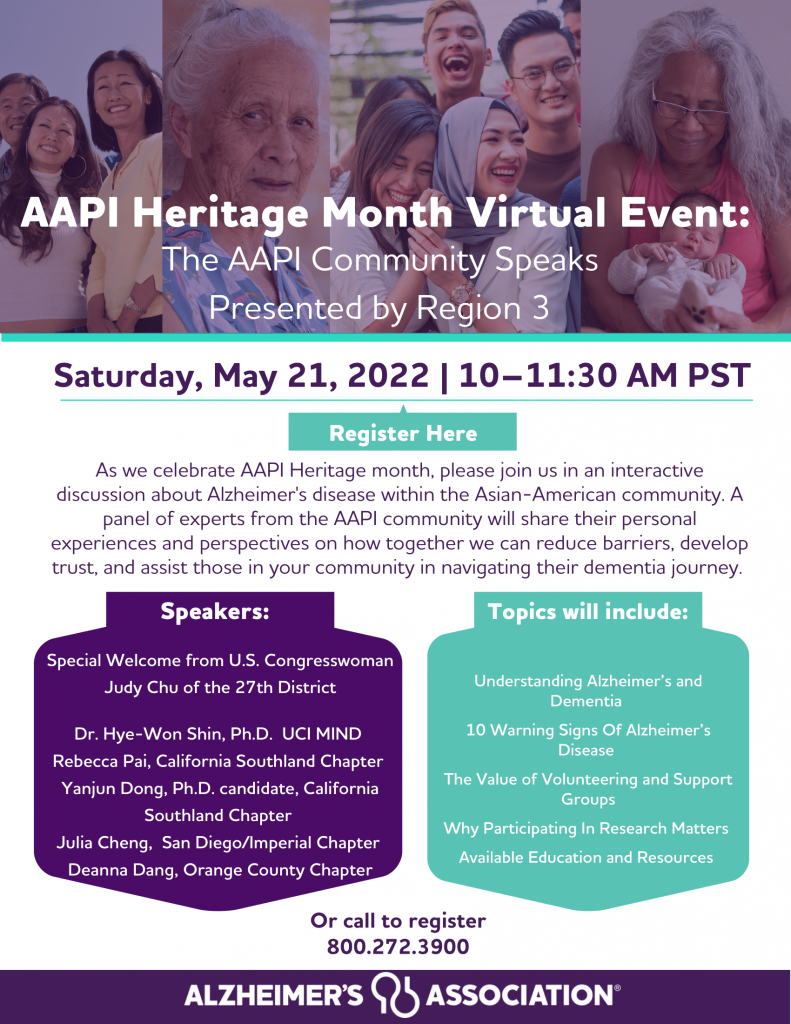 "AAPI Heritage Month Virtual Event:
The AAPI Community Speaks
Presented by Region 3", "Saturday, May 21, 2022 | 10–11:30 AM PST", "As we celebrate AAPI Heritage month, please join us in an interactive discussion about Alzheimer's disease within the Asian-American community. A panel of experts from the AAPI community will share their personal experiences and perspectives on how together we can reduce barriers, develop trust, and assist those in your community in navigating their dementia journey." "Speakers:
Special Welcome from U.S. Congresswoman Judy Chu of the 27th District
Dr. Hye-Won Shin, Ph.D. UCI MIND Rebecca Pai, California Southland Chapter Yanjun Dong, Ph.D. candidate, California Southland Chapter Julia Cheng, San Diego/Imperial Chapter Deanna Dang, Orange County Chapter" "Topics will include Understanding Alzheimer’s and Dementia
10 Warning Signs Of Alzheimer’s Disease
The Value of Volunteering and Support Groups
Why Participating In Research Matters Available Education and Resources" "Or call to register
800.272.3900" "alzheimer's association"