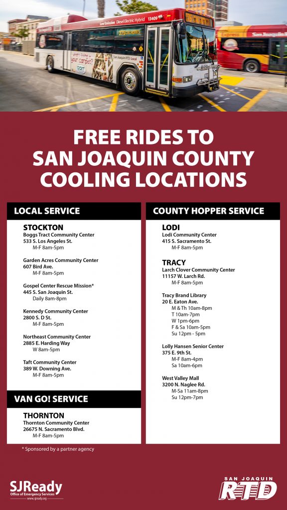 Bus, "Free rides to San Joaquin County Cooling Locations" "Local Service Stockton Boggs Tract Community Center, 533 S. Los Angeles St. M-F 8am-5pm" "Garden Acres Community Center, 607 Bird Ave. M-F 8am-5pm" "Gospel Center Rescue Mission* 445 S. San Joaquin St. Daily 8am-8pm" "Kennedy Community Center 2800 S. D St. M-F 8am-5pm" "Northeast Community Center 2885 E. Harding Way W 8am-5pm" "Taft Community Center 389 W. Downing Ave. M-F 8am-5pm" "Van Go! Service Thornton Thorton Community Center 26675 N. Sacramento Blvd. M-F 8am-5pm" "County Hopper Service Lodi Communit Center 415 S. Sacramento St. M-F 8am-5pm" "Tracy Larch Clover Community Center 11157 W. Larch Rd. M-F 8am-5pm" "Tracy Brand Library 20 E. Eaton Ave. M & Th 10am-8pm T 10am-7pm W 1pm-6pm F & Sa 10am-5pm Su 12pm-5pm" "Lolly Hansen Senior Center 375 E. 9th St. M-F 8am-4pm Sa 10am-6pm" "West Valley Mall 3200 N. Naglee Rd. M-Sa 11am-8pm Su 12pm-7pm"  SJReady San Joaquin RTD