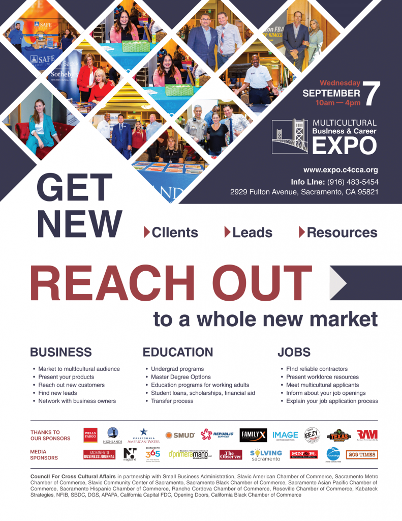 People at expo, "Wednesday September 7 10am-4pm" "Multicultural Business & Career Expo" "www.expo.c4cca.org" "Info Line: (916) 483-5454" "2929 Fulton Avenue, Sacramento CA 95821" "Get New Clients Leads Resources" "Reach Out to a whole new market" "Business Market to multicultural audience, present your products, reach out to new customers, Find new leads, Network with business owners" "Education Undergrad programs, Master Degree Options, Education programs for working adults, student loans, scholarships, financial aid, transfer process" "Jobs find reliable contractors, present workforce resources, meet multicultural applicants, inform about your job openings, explain your job application process"