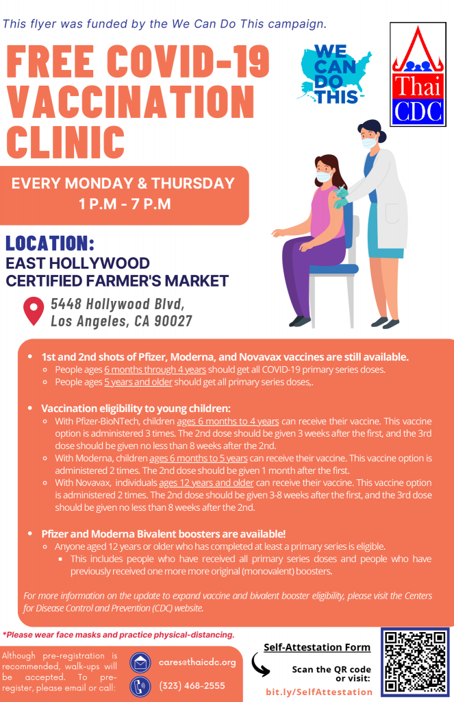 "This flyer was funded by the We Can Do This campaign" "Free Covid-19 vaccination clinic, every monday and thursday 1pm - 7pm" we can do this logo, thai cdc logo, Illustration of patient and doctor, "location: East hollywood certified farmer's market 5448 hollywood blvd, los angeles, ca 90027" "1st and 2nd shots of pfizer, moderna, and novavax vaccines are still available. people ages 6 months through 4 years should get all covid-19 primary series doses. people ages 5 years and older should get all primary series doses." "Vaccination eligibility to young children, with pfizer-biontech, children ages 6 montsh to 4 years can recieve their vaccine. This vaccine option is adminstered 3 times, the 2nd dose should be given 3 weeks after the first, and the 3rd dose should be given no less than 8 weeks after the 2nd." "With moderna, children ages 6 months to 5 years can recieve their vaccine. THis vaccine option is administered 2 times." The 2nd dose should be given 1 month after the first." "With novavax, individuals ages 12 years and older can receive their vaccine. This vaccine option is administered 2 times. The 2nd dose should be given 3-8 weeks after the first, and the 3rd dose should be given no less than 8 weeks after the 2nd." "Pfizer and moderna bivalent boosters are available! Anyone aged 12 years or older who has completed at least a primary series is eligible. This incudes people who have received all primary series doses and people who have previously received one more original (monovalent) boosters." "For more information on the update to expand vaccine and bivalent booster eligibility, please visit the centers for disease control and prevention (CDC) website. "Please wear face masks and practice physical-distancing." "Although pre-registration is recommended, walk-ups will be accepted. To pre-register, please email or call: (323) 468-2555" "cares@thaicdc.org" "Self-attestation form scan the qr code or visit: bit.ly/selfattestation" qr code